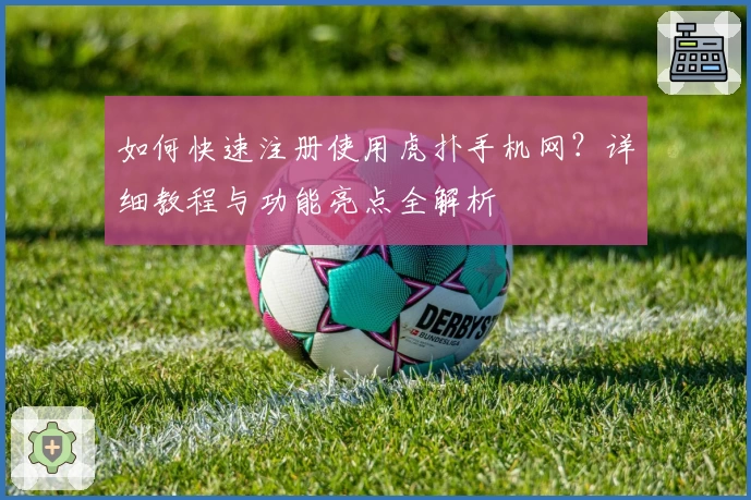 如何快速注册使用虎扑手机网？详细教程与功能亮点全解析