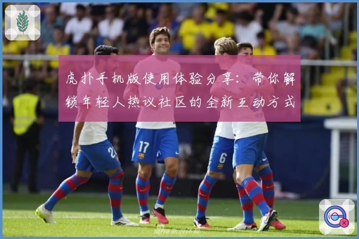 虎扑手机版使用体验分享：带你解锁年轻人热议社区的全新互动方式