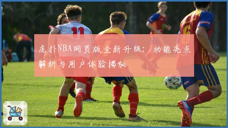 虎扑NBA网页版全新升级：功能亮点解析与用户体验揭秘
