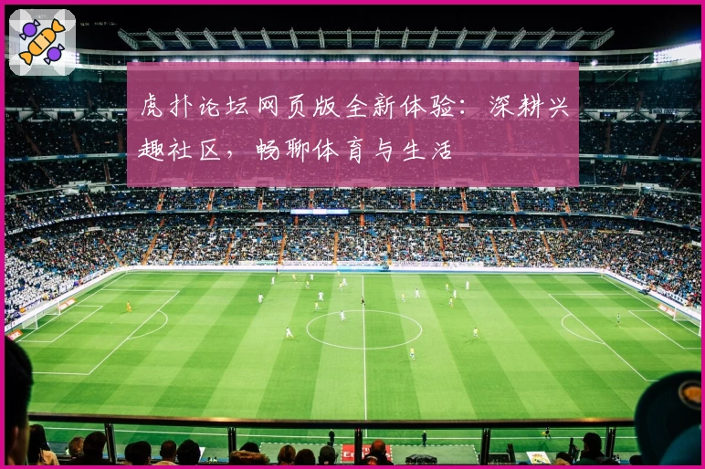 虎扑论坛网页版全新体验：深耕兴趣社区，畅聊体育与生活