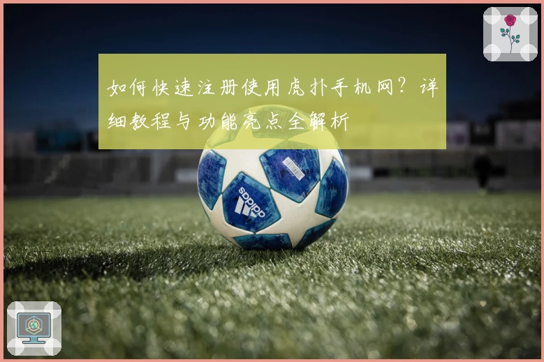 如何快速注册使用虎扑手机网？详细教程与功能亮点全解析