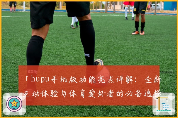 「hupu手机版功能亮点详解：全新互动体验与体育爱好者的必备选择」