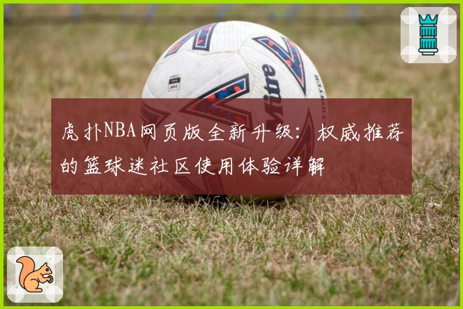 虎扑NBA网页版全新升级:权威推荐的篮球迷社区使用体验详解