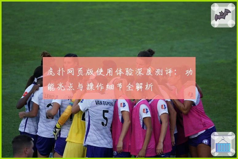虎扑网页版使用体验深度测评：功能亮点与操作细节全解析