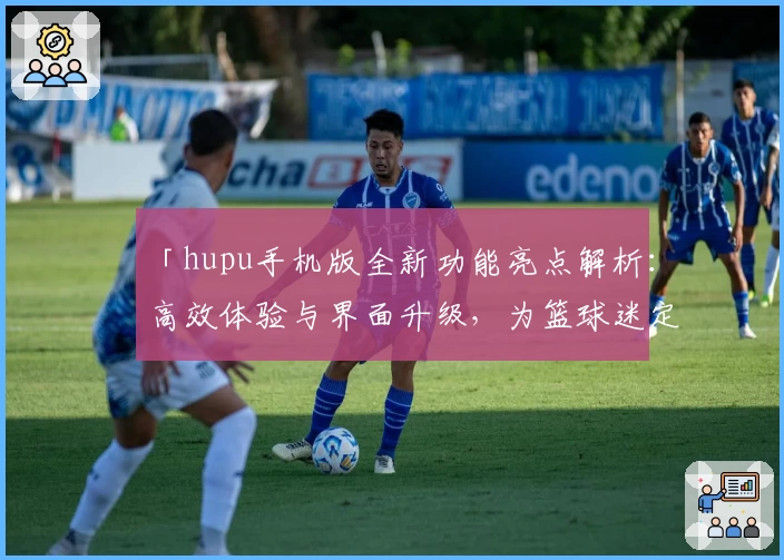 「hupu手机版全新功能亮点解析：高效体验与界面升级，为篮球迷定制的移动端神器」