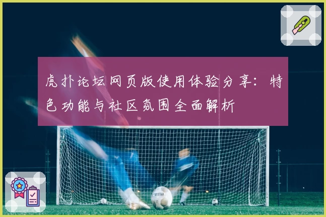虎扑论坛网页版使用体验分享：特色功能与社区氛围全面解析