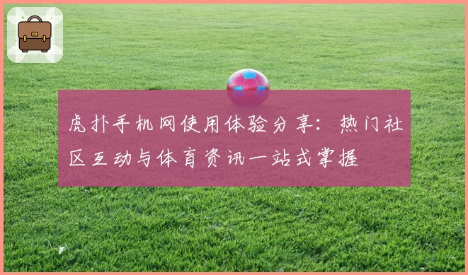虎扑手机网使用体验分享：热门社区互动与体育资讯一站式掌握