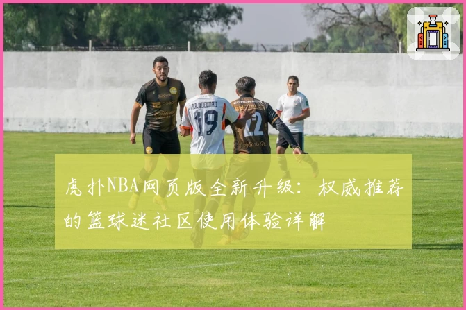 虎扑NBA网页版全新升级:权威推荐的篮球迷社区使用体验详解