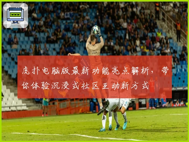 虎扑电脑版最新功能亮点解析，带你体验沉浸式社区互动新方式
