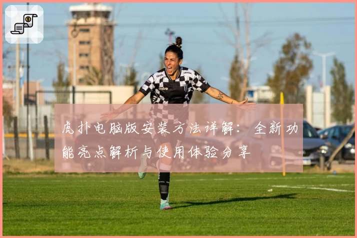 虎扑电脑版安装方法详解：全新功能亮点解析与使用体验分享