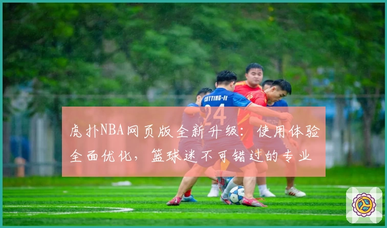 虎扑NBA网页版全新升级：使用体验全面优化，篮球迷不可错过的专业资讯平台