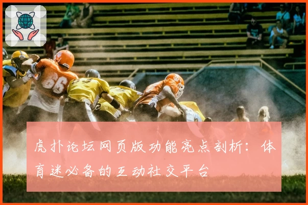 虎扑论坛网页版功能亮点剖析：体育迷必备的互动社交平台