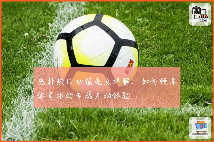 虎扑热门功能亮点详解:如何畅享体育迷的专属互动体验