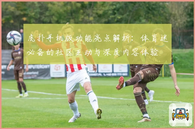虎扑手机版功能亮点解析：体育迷必备的社区互动与深度内容体验