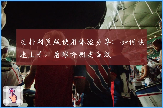 虎扑网页版使用体验分享：如何快速上手，看球评测更高效