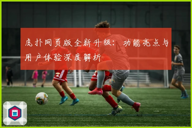 虎扑网页版全新升级：功能亮点与用户体验深度解析