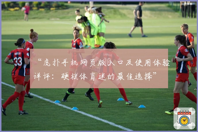 “虎扑手机网页版入口及使用体验详评：硬核体育迷的最佳选择”