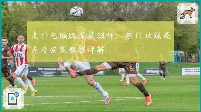 虎扑电脑版深度测评:热门功能亮点与安装教程详解