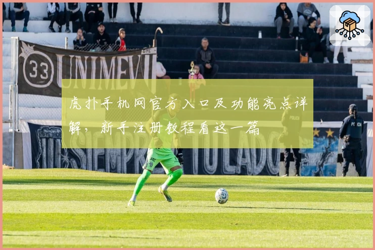 虎扑手机网官方入口及功能亮点详解，新手注册教程看这一篇