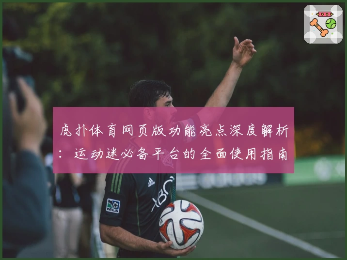 虎扑体育网页版功能亮点深度解析：运动迷必备平台的全面使用指南
