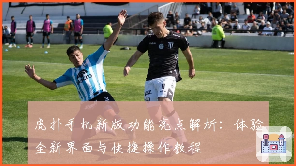 虎扑手机新版功能亮点解析:体验全新界面与快捷操作教程