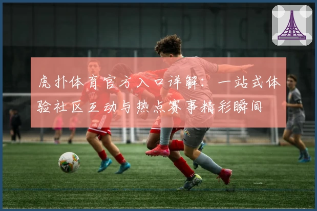 虎扑体育官方入口详解：一站式体验社区互动与热点赛事精彩瞬间