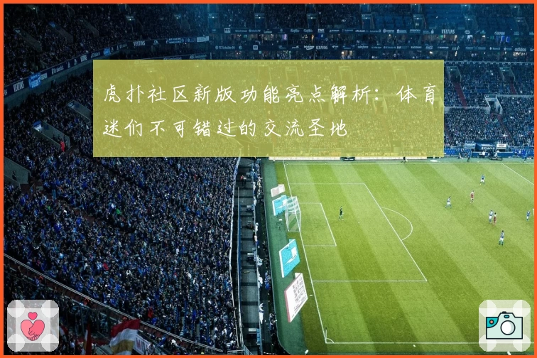 虎扑社区新版功能亮点解析：体育迷们不可错过的交流圣地