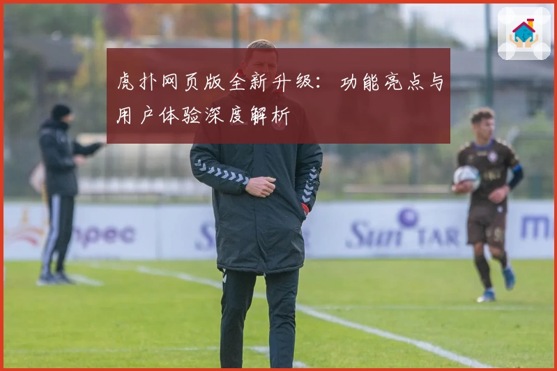 虎扑网页版全新升级：功能亮点与用户体验深度解析