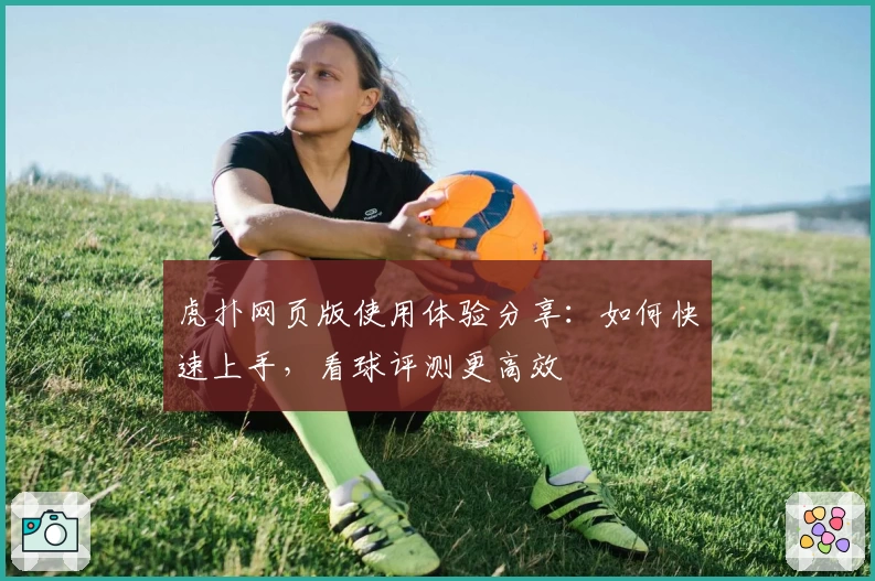 虎扑网页版使用体验分享：如何快速上手，看球评测更高效