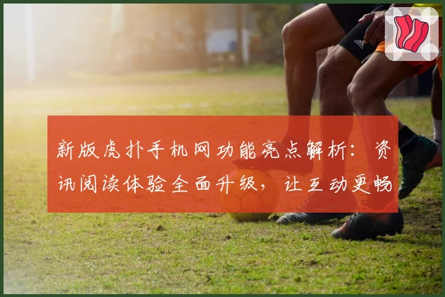 新版虎扑手机网功能亮点解析：资讯阅读体验全面升级，让互动更畅快