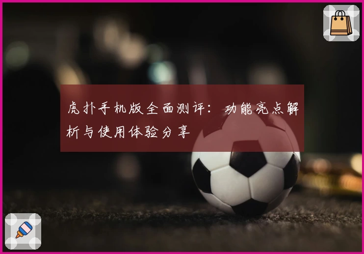 虎扑手机版全面测评：功能亮点解析与使用体验分享