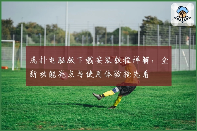 虎扑电脑版下载安装教程详解，全新功能亮点与使用体验抢先看