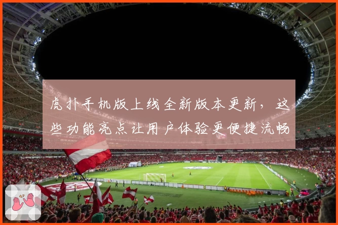 虎扑手机版上线全新版本更新，这些功能亮点让用户体验更便捷流畅