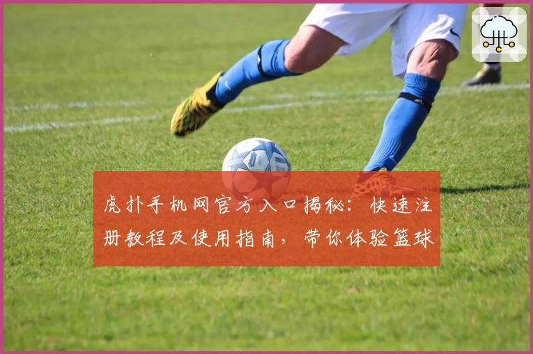 虎扑手机网官方入口揭秘:快速注册教程及使用指南,带你体验篮球与电竞社区的独特魅力